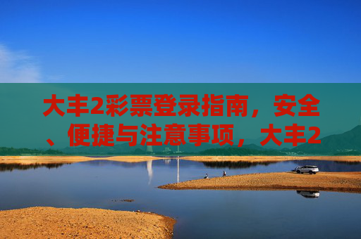 大丰2彩票登录指南,安全、便捷与注意事项,大丰2彩票登录指南,安全便捷与注意事项 大丰2彩票登录指南,安全、便捷与注意事项,大丰2彩票登录指南,安全便捷与注意事项