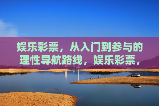 娱乐彩票,从入门到参与的理性导航路线,娱乐彩票,从入门到参与的理性导航 娱乐彩票,从入门到参与的理性导航路线,娱乐彩票,从入门到参与的理性导航