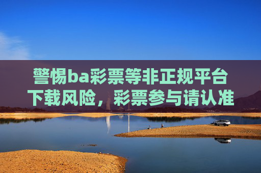 警惕ba彩票等非正规平台下载风险,彩票参与请认准官方渠道,警惕非正规彩票平台下载风险,认准官方渠道参与 警惕ba彩票等非正规平台下载风险,彩票参与请认准官方渠道,警惕非正规彩票平台下载风险,认准官方渠道参与