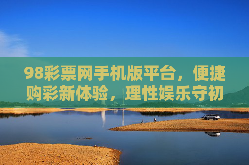 98彩票网手机版平台,便捷购彩新体验,理性娱乐守初心,98彩票网手机版,便捷购彩新体验,理性娱乐守初心 98彩票网手机版平台,便捷购彩新体验,理性娱乐守初心,98彩票网手机版,便捷购彩新体验,理性娱乐守初心