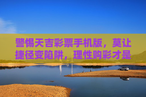 警惕天吉彩票手机版,莫让捷径变陷阱,理性购彩才是正道,警惕天吉彩票手机版,莫让捷径变陷阱,理性购彩才是正道 警惕天吉彩票手机版,莫让捷径变陷阱,理性购彩才是正道,警惕天吉彩票手机版,莫让捷径变陷阱,理性购彩才是正道