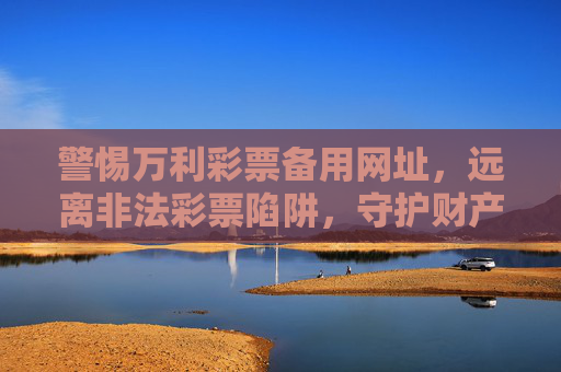 警惕万利彩票备用网址,远离非法彩票陷阱,守护财产安全,警惕万利彩票备用网址,远离非法彩票陷阱,守护财产安全 警惕万利彩票备用网址,远离非法彩票陷阱,守护财产安全,警惕万利彩票备用网址,远离非法彩票陷阱,守护财产安全