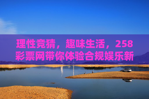 理性竞猜,趣味生活,258彩票网带你体验合规娱乐新方式,258彩票网,理性竞猜添趣味,合规娱乐新生活 理性竞猜,趣味生活,258彩票网带你体验合规娱乐新方式,258彩票网,理性竞猜添趣味,合规娱乐新生活