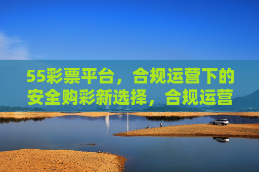 55彩票平台,合规运营下的安全购彩新选择,合规运营,55彩票安全购彩新选择 55彩票平台,合规运营下的安全购彩新选择,合规运营,55彩票安全购彩新选择