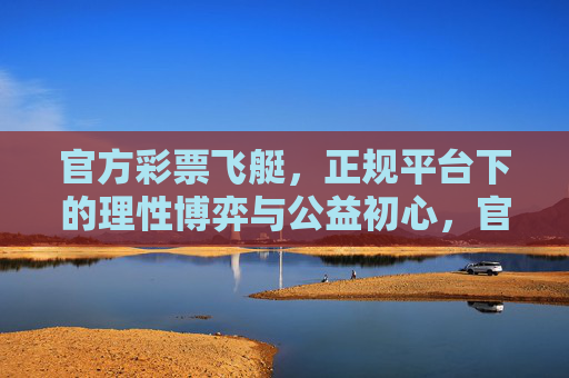 官方彩票飞艇,正规平台下的理性博弈与公益初心,官方飞艇,理性博弈与公益初心 官方彩票飞艇,正规平台下的理性博弈与公益初心,官方飞艇,理性博弈与公益初心