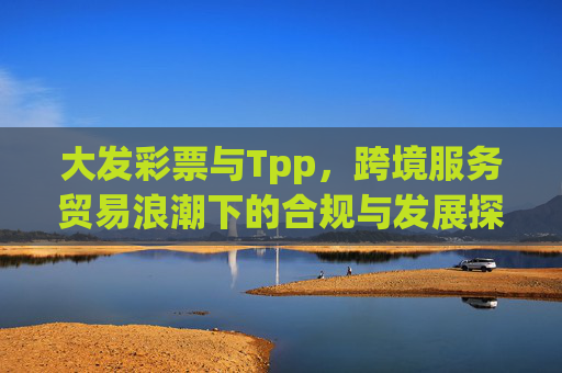 大发彩票与Tpp,跨境服务贸易浪潮下的合规与发展探索,跨境服务贸易浪潮下大发彩票与Tpp的合规与发展探索 大发彩票与Tpp,跨境服务贸易浪潮下的合规与发展探索,跨境服务贸易浪潮下大发彩票与Tpp的合规与发展探索