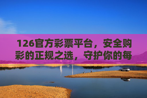 126官方彩票平台,安全购彩的正规之选,守护你的每一份期待,126官方彩票平台,安全正规之选,守护期待 126官方彩票平台,安全购彩的正规之选,守护你的每一份期待,126官方彩票平台,安全正规之选,守护期待