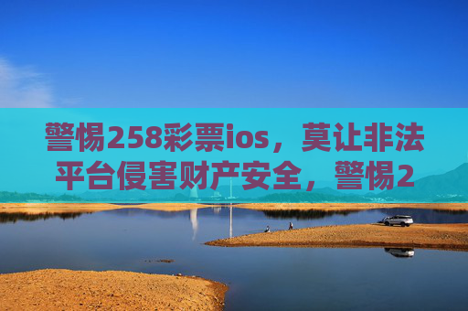警惕258彩票ios,莫让非法平台侵害财产安全,警惕258彩票ios非法平台,守护财产安全 警惕258彩票ios,莫让非法平台侵害财产安全,警惕258彩票ios非法平台,守护财产安全