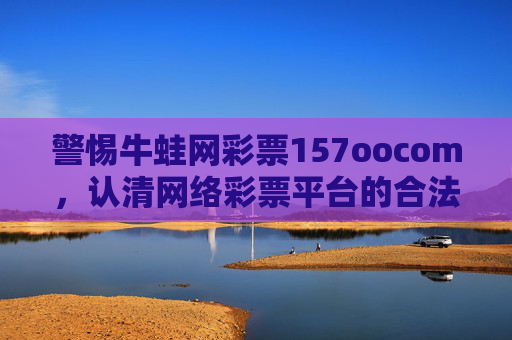 警惕牛蛙网彩票157oocom,认清网络彩票平台的合法性与风险,警惕牛蛙网彩票157oocom,认清网络彩票平台合法性与风险 警惕牛蛙网彩票157oocom,认清网络彩票平台的合法性与风险,警惕牛蛙网彩票157oocom,认清网络彩票平台合法性与风险