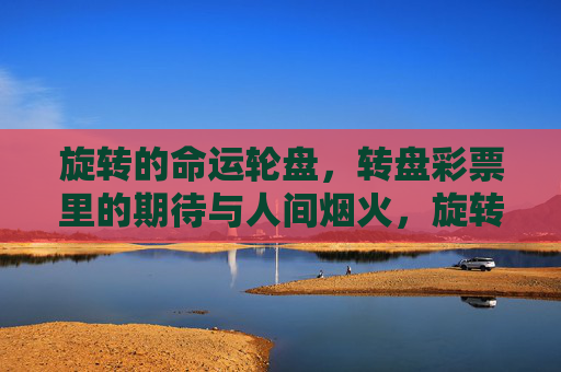旋转的命运轮盘,转盘彩票里的期待与人间烟火,旋转的命运轮盘,彩票里的烟火与期待 旋转的命运轮盘,转盘彩票里的期待与人间烟火,旋转的命运轮盘,彩票里的烟火与期待