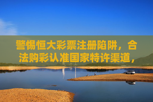警惕恒大彩票注册陷阱,合法购彩认准国家特许渠道,警惕恒大彩票注册陷阱,合法购彩认准国家特许渠道 警惕恒大彩票注册陷阱,合法购彩认准国家特许渠道,警惕恒大彩票注册陷阱,合法购彩认准国家特许渠道