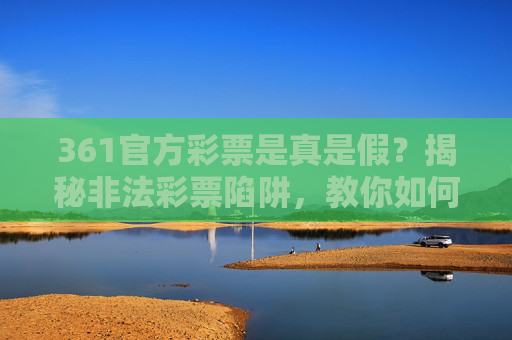 361官方彩票是真是假?揭秘非法彩票陷阱,教你如何识别合法购彩渠道,361官方彩票真伪辨别,认准合法渠道,远离非法陷阱 361官方彩票是真是假?揭秘非法彩票陷阱,教你如何识别合法购彩渠道,361官方彩票真伪辨别,认准合法渠道,远离非法陷阱
