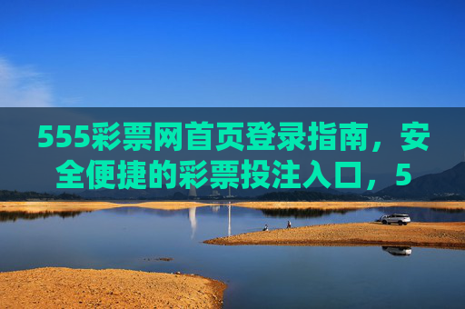 555彩票网首页登录指南,安全便捷的彩票投注入口,555彩票网首页登录指南,安全便捷的彩票投注入口 555彩票网首页登录指南,安全便捷的彩票投注入口,555彩票网首页登录指南,安全便捷的彩票投注入口