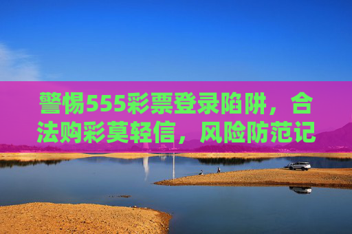 警惕555彩票登录陷阱,合法购彩莫轻信,风险防范记心间,警惕555彩票登录陷阱,合法购彩风险防范记心间 警惕555彩票登录陷阱,合法购彩莫轻信,风险防范记心间,警惕555彩票登录陷阱,合法购彩风险防范记心间