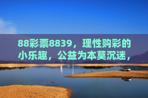88彩票8839,理性购彩的小乐趣,公益为本莫沉迷,88彩票8839,理性购彩享乐趣,公益为本不沉迷 88彩票8839,理性购彩的小乐趣,公益为本莫沉迷,88彩票8839,理性购彩享乐趣,公益为本不沉迷