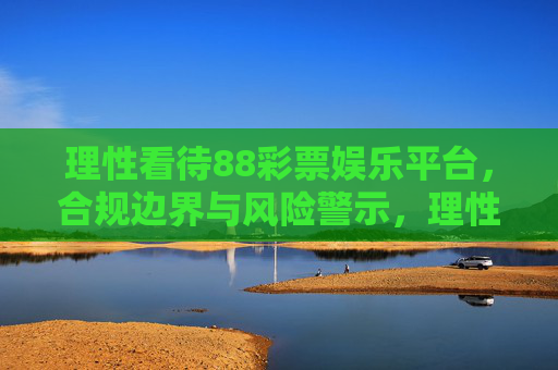 理性看待88彩票娱乐平台,合规边界与风险警示,理性看待88彩票娱乐平台,合规边界与风险警示 理性看待88彩票娱乐平台,合规边界与风险警示,理性看待88彩票娱乐平台,合规边界与风险警示