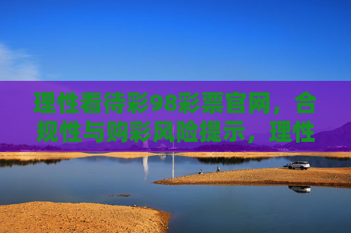 理性看待彩98彩票官网,合规性与购彩风险提示,理性看待彩98彩票官网,合规性与购彩风险提示 理性看待彩98彩票官网,合规性与购彩风险提示,理性看待彩98彩票官网,合规性与购彩风险提示