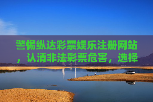 警惕纵达彩票娱乐注册网站,认清非法彩票危害,选择合法购彩渠道,警惕纵达非法彩票网站,认清危害选择合法渠道 警惕纵达彩票娱乐注册网站,认清非法彩票危害,选择合法购彩渠道,警惕纵达非法彩票网站,认清危害选择合法渠道