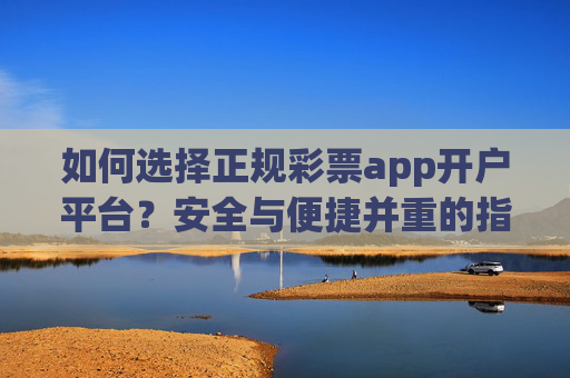 如何选择正规彩票app开户平台?安全与便捷并重的指南,选择正规彩票app开户平台,安全与便捷并重指南 如何选择正规彩票app开户平台?安全与便捷并重的指南,选择正规彩票app开户平台,安全与便捷并重指南