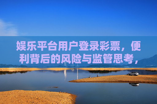 娱乐平台用户登录彩票,便利背后的风险与监管思考,娱乐平台彩票,便利背后的风险与监管思考 娱乐平台用户登录彩票,便利背后的风险与监管思考,娱乐平台彩票,便利背后的风险与监管思考