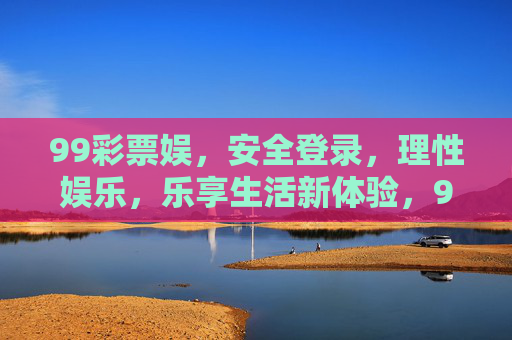 99彩票娱,安全登录,理性娱乐,乐享生活新体验,99彩票娱,安全理性,乐享生活新体验 99彩票娱,安全登录,理性娱乐,乐享生活新体验,99彩票娱,安全理性,乐享生活新体验