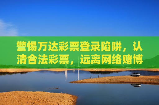 警惕万达彩票登录陷阱,认清合法彩票,远离网络赌博风险,警惕万达彩票登录陷阱,认清合法彩票,远离网络赌博 警惕万达彩票登录陷阱,认清合法彩票,远离网络赌博风险,警惕万达彩票登录陷阱,认清合法彩票,远离网络赌博