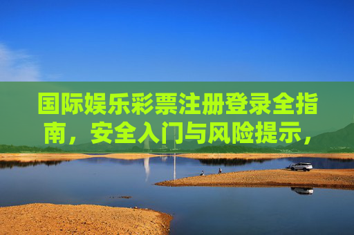 国际娱乐彩票注册登录全指南,安全入门与风险提示,国际娱乐彩票注册登录全指南,安全入门与风险提示 国际娱乐彩票注册登录全指南,安全入门与风险提示,国际娱乐彩票注册登录全指南,安全入门与风险提示