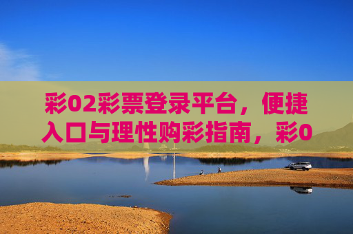 彩02彩票登录平台,便捷入口与理性购彩指南,彩02彩票平台,便捷入口与理性购彩指南 彩02彩票登录平台,便捷入口与理性购彩指南,彩02彩票平台,便捷入口与理性购彩指南