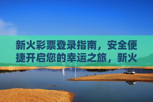 新火彩票登录指南,安全便捷开启您的幸运之旅,新火彩票安全便捷登录指南,开启幸运之旅 新火彩票登录指南,安全便捷开启您的幸运之旅,新火彩票安全便捷登录指南,开启幸运之旅
