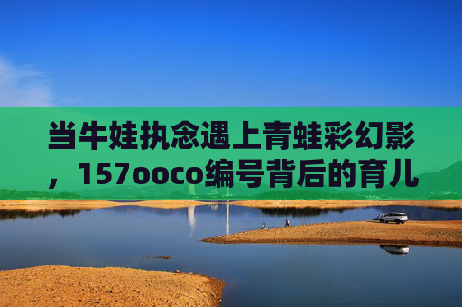 当牛娃执念遇上青蛙彩幻影,157ooco编号背后的育儿迷途,牛娃执念遇编号迷途,青蛙彩幻影下的育儿歧途 当牛娃执念遇上青蛙彩幻影,157ooco编号背后的育儿迷途,牛娃执念遇编号迷途,青蛙彩幻影下的育儿歧途