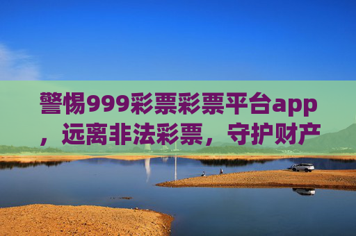 警惕999彩票彩票平台app,远离非法彩票,守护财产安全,警惕999彩票非法平台app,守护财产安全 警惕999彩票彩票平台app,远离非法彩票,守护财产安全,警惕999彩票非法平台app,守护财产安全