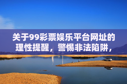 关于99彩票娱乐平台网址的理性提醒,警惕非法陷阱,远离赌博危害,99彩票娱乐平台网址,警惕非法陷阱,远离赌博危害 关于99彩票娱乐平台网址的理性提醒,警惕非法陷阱,远离赌博危害,99彩票娱乐平台网址,警惕非法陷阱,远离赌博危害