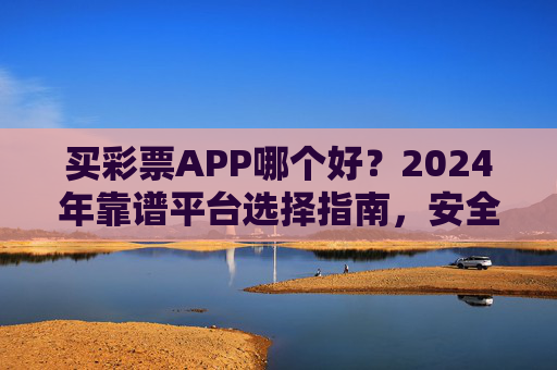 买彩票APP哪个好?2024年靠谱平台选择指南,安全与玩法全解析,2024年买彩票APP选择指南,靠谱平台安全与玩法全解析 买彩票APP哪个好?2024年靠谱平台选择指南,安全与玩法全解析,2024年买彩票APP选择指南,靠谱平台安全与玩法全解析