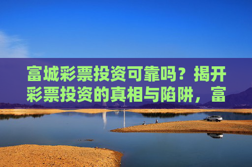 富城彩票投资可靠吗?揭开彩票投资的真相与陷阱,富城彩票投资可靠吗?揭开真相与陷阱 富城彩票投资可靠吗?揭开彩票投资的真相与陷阱,富城彩票投资可靠吗?揭开真相与陷阱