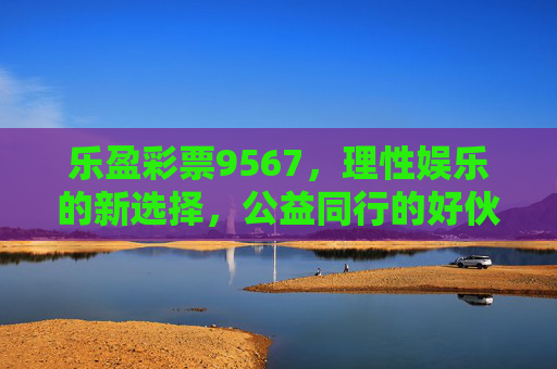乐盈彩票9567,理性娱乐的新选择,公益同行的好伙伴,乐盈彩票9567,理性娱乐,公益同行 乐盈彩票9567,理性娱乐的新选择,公益同行的好伙伴,乐盈彩票9567,理性娱乐,公益同行