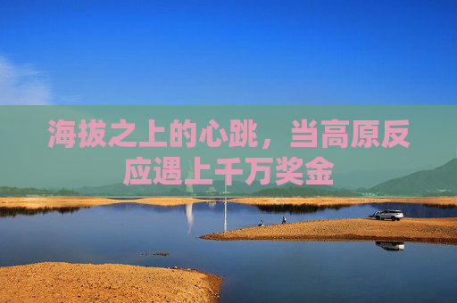 海拔之上的心跳,当高原反应遇上千万奖金 海拔之上的心跳,当高原反应遇上千万奖金
