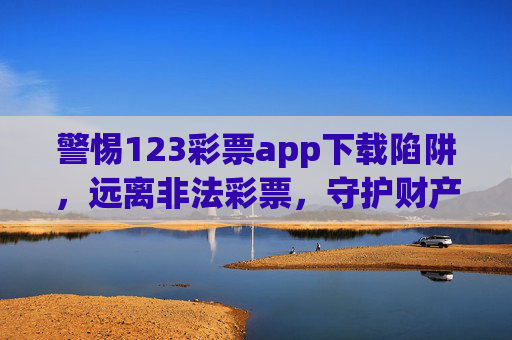 警惕123彩票app下载陷阱，远离非法彩票，守护财产安全，警惕123彩票app下载陷阱，远离非法彩票守护财产安全