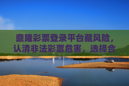 鼎隆彩票登录平台藏风险,认清非法彩票危害,选择合法渠道,鼎隆彩票平台藏风险,认清危害选合法 鼎隆彩票登录平台藏风险,认清非法彩票危害,选择合法渠道,鼎隆彩票平台藏风险,认清危害选合法
