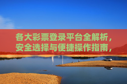 各大彩票登录平台全解析,安全选择与便捷操作指南,彩票登录平台安全选择与便捷操作全解析 各大彩票登录平台全解析,安全选择与便捷操作指南,彩票登录平台安全选择与便捷操作全解析