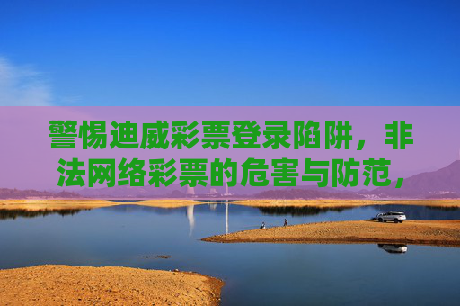 警惕迪威彩票登录陷阱,非法网络彩票的危害与防范,警惕迪威彩票登录陷阱,非法网络彩票的危害与防范 警惕迪威彩票登录陷阱,非法网络彩票的危害与防范,警惕迪威彩票登录陷阱,非法网络彩票的危害与防范