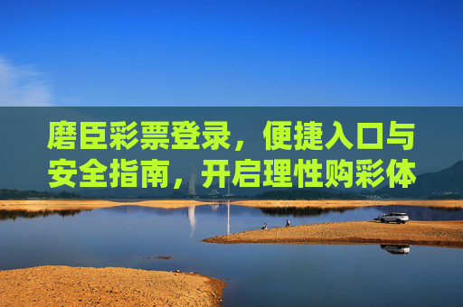 磨臣彩票登录,便捷入口与安全指南,开启理性购彩体验,磨臣彩票登录,便捷入口与安全指南,开启理性购彩体验 磨臣彩票登录,便捷入口与安全指南,开启理性购彩体验,磨臣彩票登录,便捷入口与安全指南,开启理性购彩体验
