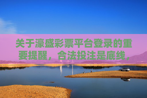 关于濠盛彩票平台登录的重要提醒,合法投注是底线,安全警惕记心间,濠盛彩票平台登录提醒,合法投注守底线,安全警惕记心间 关于濠盛彩票平台登录的重要提醒,合法投注是底线,安全警惕记心间,濠盛彩票平台登录提醒,合法投注守底线,安全警惕记心间