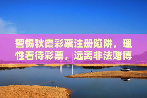警惕秋霞彩票注册陷阱,理性看待彩票,远离非法赌博,警惕秋霞彩票注册陷阱,远离非法赌博 警惕秋霞彩票注册陷阱,理性看待彩票,远离非法赌博,警惕秋霞彩票注册陷阱,远离非法赌博