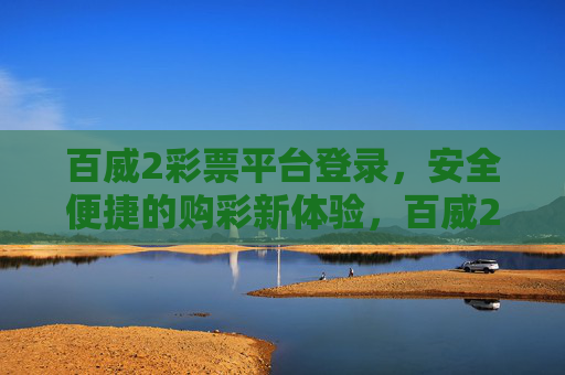 百威2彩票平台登录,安全便捷的购彩新体验,百威2彩票平台登录,安全便捷的购彩新体验 百威2彩票平台登录,安全便捷的购彩新体验,百威2彩票平台登录,安全便捷的购彩新体验