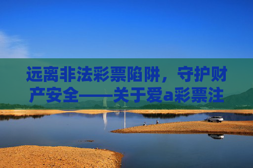 远离非法彩票陷阱,守护财产安全——关于爱a彩票注册的警示,爱a彩票注册警示,远离非法彩票陷阱,守护财产安全 远离非法彩票陷阱,守护财产安全——关于爱a彩票注册的警示,爱a彩票注册警示,远离非法彩票陷阱,守护财产安全