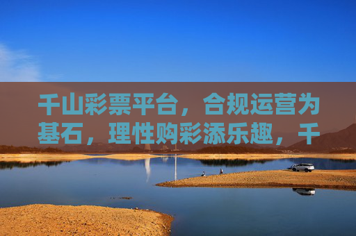 千山彩票平台,合规运营为基石,理性购彩添乐趣,千山彩票,合规为基,理性添彩 千山彩票平台,合规运营为基石,理性购彩添乐趣,千山彩票,合规为基,理性添彩