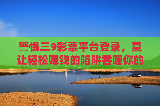 警惕三9彩票平台登录,莫让轻松赚钱的陷阱吞噬你的生活,警惕三9彩票平台,莫让轻松赚钱陷阱吞噬生活 警惕三9彩票平台登录,莫让轻松赚钱的陷阱吞噬你的生活,警惕三9彩票平台,莫让轻松赚钱陷阱吞噬生活