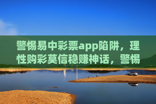 警惕易中彩票app陷阱,理性购彩莫信稳赚神话,警惕易中彩票app陷阱,理性购彩莫信稳赚神话 警惕易中彩票app陷阱,理性购彩莫信稳赚神话,警惕易中彩票app陷阱,理性购彩莫信稳赚神话