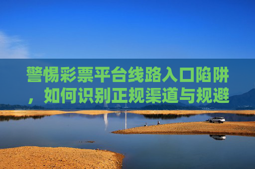 警惕彩票平台线路入口陷阱,如何识别正规渠道与规避风险,警惕彩票平台线路入口陷阱,识别正规渠道与规避风险 警惕彩票平台线路入口陷阱,如何识别正规渠道与规避风险,警惕彩票平台线路入口陷阱,识别正规渠道与规避风险