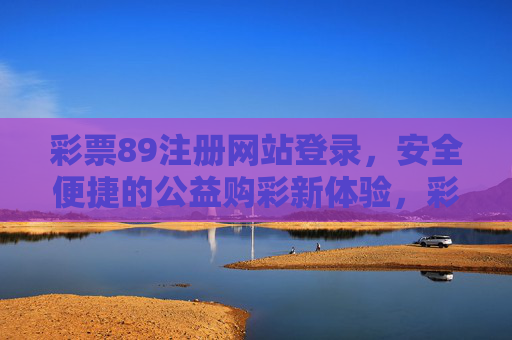 彩票89注册网站登录,安全便捷的公益购彩新体验,彩票89,安全便捷的公益购彩新体验 彩票89注册网站登录,安全便捷的公益购彩新体验,彩票89,安全便捷的公益购彩新体验